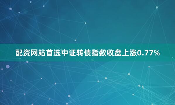 配资网站首选　　中证转债指数收盘上涨0.77%