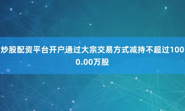 炒股配资平台开户通过大宗交易方式减持不超过1000.00万股